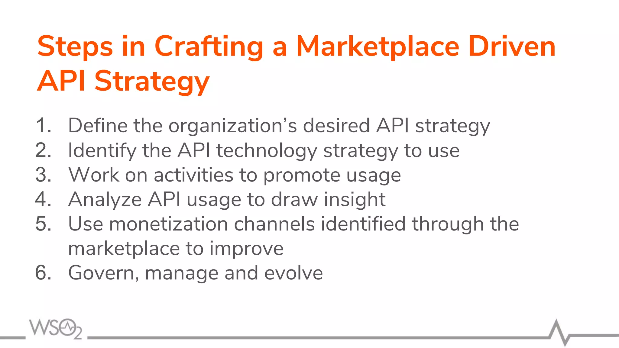 Steps in Crafting a Marketplace Driven
API Strategy
1. Define the organization’s desired API strategy
2. Identify the API technology strategy to use
3. Work on activities to promote usage
4. Analyze API usage to draw insight
5. Use monetization channels identified through the
marketplace to improve
6. Govern, manage and evolve
 