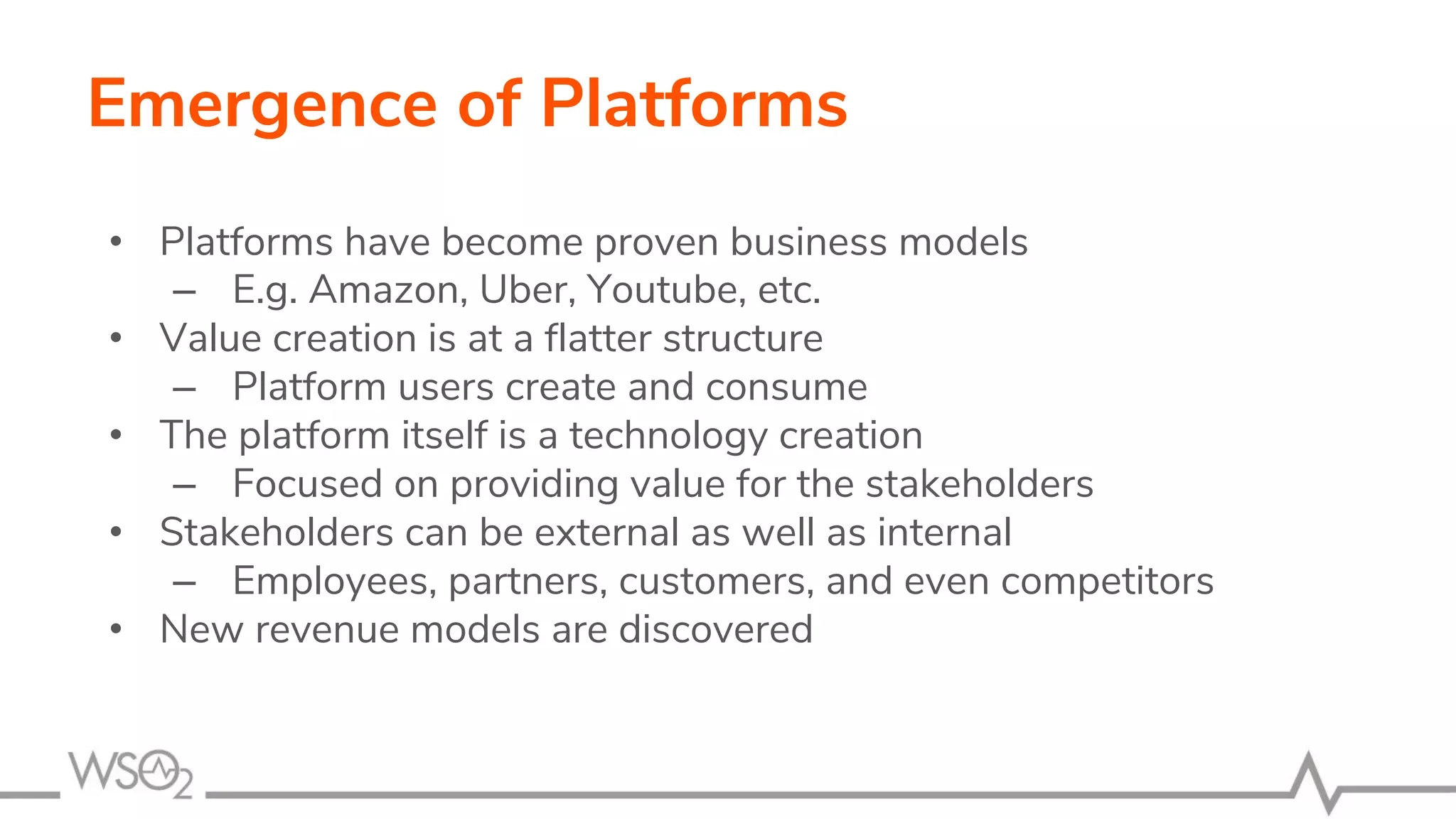 Emergence of Platforms
• Platforms have become proven business models
– E.g. Amazon, Uber, Youtube, etc.
• Value creation is at a flatter structure
– Platform users create and consume
• The platform itself is a technology creation
– Focused on providing value for the stakeholders
• Stakeholders can be external as well as internal
– Employees, partners, customers, and even competitors
• New revenue models are discovered
 