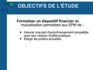 OBJECTIFS DE L' É TUDE Formaliser un dispositif financier  de mutualisation permettant aux EPM de : Assurer une part d'auto-financement compatible avec leur mission d'utilité publique. Elargir les publics accueillis. 