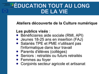 É DUCATION TOUT AU LONG  DE LA VIE Ateliers découverte de la Culture numérique  Les publics visés  : Bénéficiaires aide sociale (RMI, API)‏ Jeunes 18-25 ans en insertion (FAJ)‏ Salariés TPE et PME n'utilisant pas l'informatique dans leur travail Parents d'élèves (collèges)‏ Seniors : retraités ou futurs retraités Femmes au foyer Conjoints secteur agricole et artisanat 