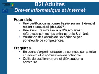B2i Adultes Brevet Informatique et Interne t Potentiels Une certification nationale basée sur un référentiel récent et actualisé (déc.2007)‏ Une structure similaire aux B2i scolaires : références communes entre parents & enfants Validation des acquis de l'expérience par portefeuille de compétences. Fragilités En cours d'expérimentation : inconnues sur la mise en oeuvre et la communication nationale Outils de positionnement et d'évaluation à construire 