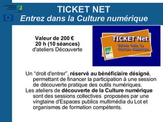 TICKET NET Entrez dans la Culture numérique Un “droit d'entrer”,  réservé au bénéficiaire désigné , permettant de financer la participation à une session de découverte pratique des outils numériques. Les ateliers de  découverte de la Culture numérique  sont des sessions collectives  proposées par une vingtaine d'Espaces publics multimédia du Lot et organismes de formation compétents.  Valeur de 200 € 20 h (10 séances) d'ateliers Découverte 