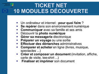 TICKET NET 10 MODULES D É COUVERTE Un ordinateur et internet :  pour quoi faire  ? Se repérer  dans son environnement numérique Communiquer  avec sa famille et ses amis Découvrir la  photo numérique Gérer sa messagerie  électronique Préparer un voyage  ou une sortie Effectuer des démarches  administratives Comparer et acheter  en ligne (livres, musique, spectacles ...)‏ Créer et composer un document  (invitation, affiche, carte de visite, tee-shirt ...)‏ Finaliser et imprimer  son document 