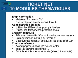 TICKET NET 10 MODULES TH É MATIQUES Emploi-formation Mettre en forme son CV Rechercher un emploi avec internet Administration en ligne Utiliser les téléservices pour particuliers Utiliser les téléservices professionnels Création d'activité Effectuer une veille informationnelle sur son secteur Promouvoir son activité sur internet Découvrir les réseaux sociaux et les sites  Web 2.0 Education-Culture Accompagner la scolarité de son enfant  Tous les savoirs du Monde ... Contribuer à la mémoire locale (sites collaboratifs)‏ 