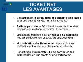 TICKET NET LES AVANTAGES Une action de  loisir culturel et éducatif  grand public pour des publics variés, non-stigmatisante Rythme peu intensif  (2h hebdo) avec des horaires proposés en matinée, en soirée, le samedi ... Maillage du territoire pour un  accueil de proximité  (réduction des temps et coûts de déplacements)‏ Mutualisation des financements  pour disposer d'effectifs suffisants pour des ateliers collectifs Constitution d'un  portefeuille de compétences  mobilisables en vue d'obtenir une certification 