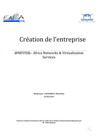 -766445-42545511048081280       Création de l’entreprise@NEVIS®– Africa Networks & Virtualization ServicesRéalisé par : YACOUBOU S. Bouraima12/02/2011Projet de création d’entreprise dans le cadre de la matière Entreprenariat dispensée par                                             M.  Tahiri Hassan<br /> TOC  quot;
1-3quot;
    I- Introduction PAGEREF _Toc285112203  3<br />II. La présentation de l entreprise PAGEREF _Toc285112204  4<br />III-  La naissance de l’idée PAGEREF _Toc285112205  4<br />1-Où ai-je trouvé l’idée? PAGEREF _Toc285112206  4<br />2. De l’idée au projet PAGEREF _Toc285112207  5<br />IV- L’élaboration du projet PAGEREF _Toc285112208  6<br />A-L’étude commerciale PAGEREF _Toc285112209  6<br />1-L’étude de marché PAGEREF _Toc285112210  6<br />2-Les risques PAGEREF _Toc285112211  6<br />3-analyse de la concurrence PAGEREF _Toc285112212  6<br />V- Les prévisions financières PAGEREF _Toc285112213  7<br />1-PROGRAMME D’INVESTISSEMENT PAGEREF _Toc285112214  7<br />2-La recherche de financements PAGEREF _Toc285112215  8<br />VI- Statut juridique PAGEREF _Toc285112216  8<br />Sur le plan  juridique PAGEREF _Toc285112217  8<br />Sur le plan  fiscal PAGEREF _Toc285112218  9<br />Sur le plan social PAGEREF _Toc285112219  9<br />VII -Les formalités de création PAGEREF _Toc285112220  9<br />VIII- Installation de l’entreprise PAGEREF _Toc285112221  10<br />IX-  Les premiers mois d’activités PAGEREF _Toc285112222  10<br />Conclusion PAGEREF _Toc285112223  10<br />I- Introduction<br />Aujourd’hui, l’utilisation de la technologie pour développer et renforcer notre réseau humain arrive à un tournant. La généralisation de l’utilisation d'Internet à l’échelle mondiale s’est opérée plus vite que quiconque aurait pu l’imaginer. L’évolution rapide de ce réseau mondial induit un bouleversement des interactions sociales, commerciales, politiques et même personnelles. L’étape suivante de notre développement verra les novateurs se servir d’Internet comme d’un tremplin pour créer de nouveaux produits et services spécialement conçus pour exploiter les capacités des réseaux. Alors que les développeurs repoussent les limites de ce qu’il est possible d’accomplir, les capacités des réseaux interconnectés qui forment Internet sont appelées à jouer un rôle croissant dans le succès de ce projet.<br />Pour les petites et moyennes entreprises (PME), la communication numérique à base de données, de son audio et de vidéo est essentielle. Par conséquent, un réseau local (LAN) correctement conçu est aujourd’hui fondamental pour mener une activité. Pour réduire le cout des serveurs, la consommation en électricité, bande passante, espace, il est nécessaire de penser à la virtualisation<br />La virtualisation est une problématique contemporaine de l’évolution de l’entreprise et des systèmes d’information. L’objectif de la technologie consiste concrètement à installer sur des serveurs dédiés tout ou partie des applications habituelles (Word, Excel, Internet Explorer, CRM, ERP, applications métiers…) ou bien des systèmes d’exploitation complets. Le serveur ou le poste de travail classique peut ainsi être allégé et banalisé, ce qui accroit la flexibilité et autorise une libre  utilisation des ressources matérielles. Dans le cas de la virtualisation des applications, l’utilisateur peut ainsi accéder à ses applications de n’importe où et à tout moment par un navigateur internet avec une amélioration de la qualité de service.<br />Ce projet vise a créer une entreprise qui va d’une part combler les lacunes des sociétés déjà existantes dans le domaine des réseaux et de l’informatique, et d’autre part répondre aux besoins des entreprises en matière de gestion de leurs ressources et d’hébergement .<br />II. La présentation de l entreprise<br />@NEVIS® pour Africa Networks & Virtualization Services est une société béninoise à rayonnement international leader dans la fourniture des services réseaux et de virtualisation fondéé en 2011 par YACOUBOU SALIFOU Bouraima qui en est le PDG. Société à responsabilité limitée de statut juridique, @NEVIS® a un capital qui s’élève à 1 Million de Dollars US environs. La société compte environ 100 employés, dont la plupart travaillent au siège principal basé à Cotonou. Elle n’a pas encore de filiales mais entend étendre ses activités sur tout le continent. <br />III-  La naissance de l’idée<br />Où ai-je trouvé l’idée?<br />D’une part les entreprises spécialisées dans la fourniture de services réseaux, de création et d’hébergement de sites web sont en nombre très limité.<br />D’autre part, j’ai eu l’idée de créer une entreprise à partir d’un constat : Etant étudiant immigré au Maroc, j’ai envie d’avoir les informations de chez moi afin de savoir ce qui se passe chaque jour. Mais les quelques rares informations ne sont pas satisfaisantes car soit les informations datent de plusieurs jours soit elles ne sont pas du tout publiées. Le plus gros problème était le fait que ces sites tombent rapidement en panne. Une fois au moins par mois, un site arrête de fonctionner, et cela me mettait mal à l’aise. <br />De plus,  les entreprises et services de l’Etat  rencontrent  des difficultés à se procurer certains services à savoir:<br />l’interconnexion des sites distants d’une entreprise<br />la centralisation des données importantes et sensibles <br />la création et l’hébergement de sites web pour le commerce en ligne et aussi pour donner des informations sur les procédures d’obtention d’un papier (passeport par exemple).<br />Quand je me suis renseigné, j’ai appris que cela est dû  aux mauvais services réseaux et d’hébergement fournis par les sociétés. C’est pour cette raison que j’ai décidé de créer une entreprise capable de répondre aux besoins des entreprises en matière de services réseaux. <br />2. De l’idée au projet<br />Quels sont les services principaux que j’aimerais offrir (vendre)?<br />Comme mentionné ci-dessus, mon entreprise offrira comme principaux services :<br />Mise en place de réseaux Locaux, étendus, et VPN <br />Création et hébergement de sites web<br /> Hébergement de Datacenter des entreprises<br />Vente de matériels informatiques et d’équipements réseaux tels que routeur, Switch, câbles, point d’accès, ….<br />Etudes de vulnérabilités des réseaux d’entreprise et systèmes informatiques puis proposition de solution de sécurité. <br />Les services que je vais vendre se différencieront de ceux déjà sur le marché grâce :<br />1-A la qualité: En effet je veillerai à ce que les équipements  réseaux installés soient de qualité<br />2-Au prix bas : je compte proposer des prix abordables mais qui reflètent la qualité des services offerts<br />3-au temps d’exécution : Mon entreprise fera de son mieux afin d’exécuter les taches qui lui seront demandées dans de bon délais.<br />4-A la sécurité : Une attention particulière sera consacrée aux solutions de sécurité proposées et seront étudiées avec rigueur.<br />Le  plus  qu’apportera @NEVIS® sera certainement la haute disponibilité de tous les services d’hébergement.<br />@NEVIS®  visera les services de l’Etat et les entreprises de petite et moyenne taille  dont l’activité quotidienne exige l’utilisation des services réseaux, de création de sites web et d’hébergement car ils souffrent tous de l’absence de sociétés pouvant leur offrir ces services de façon permanente et avec une qualité suffisante acceptable.<br />La grande partie des clients potentiels de @NEVIS®  sont localisées au Bénin. Cependant, elle envisage d’étendre ses activités dans la sous-région voire tout le continent.<br />IV- L’élaboration du projet <br />A-L’étude commerciale<br />1-L’étude de marché<br />Depuis quelques années, l’utilisation des nouvelles technologies en général et d’internet en particulier augmente à une vitesse vertigineuse. D’une part Les réseaux, les sites web (et leur hébergement) étant les éléments constituant l’internet, et d’autre part  l’internet étant un nouveau marché et donc porteur surtout en Afrique car il n’est pas encore accessible a ce jour a tous, @NEVIS® l’entreprise que j’envisage de créer aura tiré de profits.<br />De plus la volonté affichée des gouvernements de vulgariser l’accès à internet sera une grande opportunité.<br />2-Les risques<br />Le fait est que l’utilisation de l’internet n’est pas encore très développée  dans les pays africains en général et au Benin en particulier. Même s’il est vrai que l’usage des nouvelles technologies est incontournable dans l’environnement des entreprises, il n’est pas rare de voir certaines sociétés non des moindres se contenter du peu de ressources dont elles disposent en matière de réseaux. Même si les gouvernements ont la volonté de vulgariser l’accès à internet et de faciliter l’accès aux nouvelles technologies, le cout d’investissement relativement élevé dans ce domaine nouveau peut amener certaines entreprises à être un peu réticentes. Un autre risque provient des fournisseurs déjà en place, les entreprises préfèrent rester fidèles à leurs fournisseurs, quelle que soit la qualité des services offerts tant que le prix qu’ils leur offrent est abordable.<br />3-analyse de la concurrence<br />Comme mentionné précédemment, les fournisseurs déjà en place sont des concurrents auxquels mon entreprise fera face non pas parce qu’ils offrent de meilleurs services, mais parce qu’ils ont déjà un partenariat avec la plupart des entreprises. <br />V- Les prévisions financières <br />Le plan de financement <br />1-PROGRAMME D’INVESTISSEMENT <br />Le plan de financement permet de faire le point sur l'ensemble des dépenses que je dois réaliser au démarrage de mon projet et sur les ressources financières que j’ai pour pouvoir faire face à ces dépenses. C'est un tableau à deux colonnes : les besoins à gauche, les ressources à droite. Bien évidemment, il faut idéalement que mes ressources couvrent toutes mes dépenses ! Et si ce n'est pas le cas, il faut envisager de trouver une solution, via un emprunt familial, amical ou bancaire pour compléter et équilibrer les deux colonnes du tableau. <br />Les dépensesLes ressources financièresMatérielsPrixSourcesMontantFrais de publicité67 500 DhsCapital Social500 000 DhsMatériels et mobilier de bureau62 500 DhsEmprunt500 000 DhsEquipements réseaux 502 000 DhsMatériel informatique 263 000 DhsMatériel de transport57 000 DhsAménagement de locaux 48 000 DhsTotal1 000 000 DhsTotal1 000 000 Dhs<br />Détails<br />Le programme d’investissement s’explique comme suit :<br />Les frais de publicité :<br />La publicité permet de faire connaître la société auprès du grand public.  Pour un début, la somme allouée sera de 67 500 Dhs.<br />Mobiliers et matériels de bureau : leur valeur s‘élève 62 500 DH ;<br />Equipements réseaux: comprend des routeurs, commutateurs, câbles réseaux, ... <br />Ce sont les principaux éléments de mon entreprise, donc leur cout doit être élève car je dois disposer de ces équipements en grande quantité ;leur valeur est  : 502 000 Dhs. <br />Matériel informatique : 263 000 Dhs<br />Matériel de transport : 57 000 Dhs<br />Aménagement de locaux :48 000Dhs<br />Capital social : 460 000.00 DH ; reparti comme suit :<br />Ma part : 250 000 Dhs<br />Mes associes                      : 250 000 Dhs<br />Emprunt à long et moyen terme : contracté auprès de la banque d’une valeur de 500 000 Dhs sur cinq ans avec un taux d’intérêt de 5%.<br />On voit bien que les ressources financières couvrent les dépenses<br />La recherche de financements<br />Les sources de financements de mon projet sont répertoriées dans le tableau ci-dessous:<br />Types de financementsSources de financementsÉpargne personnelle               mes associés et moiPrêts à court/moyen/long terme                les banques                les organismes spécialisésles établissements de créditSubventions                 l'Etat<br />VI- Statut juridique<br />@NEVIS® sera une société à responsabilité limitée donc son statut juridique est de type SARL. Comme tous les autres types de statut, le statut SARL présente des avantages et inconvénients sur plusieurs plans dont voici quelques uns :<br />Sur le plan  juridique  <br />Avantage : la responsabilité des associés à l’égard des dettes de l’entreprise est limitée au montant de leurs apports dans le capital.<br />Inconvénients : une SARL ne peut émettre des titres négociables ni faire appel à l’épargne publique, et les parts sociales doivent être libérées intégralement et immédiatement<br />Sur le plan  fiscal<br />Les bénéfices des SARL sont soumis à l’impôt sur les sociétés (taux de base : 30%)<br />Avantage : les rémunérations versées aux gérants sont déductibles du bénéfice imposable. La rémunération versée aux gérants minoritaires est imposée selon le régime des salariés, et celle versée aux gérants majoritaires est imposable selon le régime des dirigeants de société. <br />Inconvénient : les dividendes distribués sont soumis à l’impôt sur le revenu des associés<br />Sur le plan social<br />Les gérants minoritaires ou égalitaires ont le statut de salarié et relèvent donc du régime général des salariés (à l’exception du régime de chômage). Les gérants majoritaires n’ont pas le statut de salarié et relèvent du régime des travailleurs indépendants.<br />L’existence d’un capital de départ, la protection du patrimoine personnel des associés, la possibilité d’augmenter le capital en fonction des besoins de l’entreprise sont les facteurs qui  m’ont motivé le plus à opter pour le statut SARL.<br />VII -Les formalités de création<br />Pour créer notre entreprise, on doit la déclarer auprès des organismes compétents comme l’OMPIC et la CNSS puis procéder à une des démarches administratives.<br />Les principales formalités à remplir sont  les suivantes dans l’ordre:<br />Établissement de  certificat négatif,<br />Établissement des statuts - acte notarié,<br />Blocage du montant du capital libéré : puisque notre entreprise sera une SARL,<br />Publication au journal d'annonces légales et au bulletin officiel.<br />Dépôt des actes de création de société et formalités d’enregistrement.<br />Inscription à la patente et identifiant fiscal.<br />Affiliation à la CNSS.<br />Déclaration d'existence à l'inspection du travail.<br />VIII- Installation de l’entreprise<br />Passer de la théorie à la pratique constitue un virage décisif dans le parcours de l'entrepreneur. Néanmoins, son caractère excitant est à maîtriser afin de n'oublier aucun point essentiel. Avant de démarrer mes activités, il conviendra ainsi de procéder à :<br />Aménagement des locaux (installation des équipements informatiques),<br />Création d’un site internet dont l’adresse sera Africa Networks & Virtualization Services (http://www.atnevis.com),<br />Choix des partenaires,<br />Établissement des documents commerciaux : clients, cartes de visite, prospectus, et modèles de factures.<br />IX-  Les premiers mois d’activités<br />La conception et l’hébergement de sites web et la vente d’équipements réseaux (routeurs, switch, point d’accès) et de matériel informatique (ordinateurs, serveurs, …) seront les activités par lesquelles mon entreprise débutera et ceci dans la ville de Cotonou qui se trouvent l’essentiel de l’économie du Bénin.<br />Conclusion<br />Créer une entreprise n’est pas chose facile. Au cours de ma réflexion pour créer mon entreprise, je me suis confronté à d’énormes problèmes notamment :<br />La recherche de financements<br />La recherche d’associés <br />L’étude du marché (recherche de clients potentiels)<br />Toutefois, je peux me réjouir du fait que @NEVIS® résoudra les problèmes auxquels les entreprises sont confrontées dans le domaine des réseaux, stockage de données et hébergement de sites en :<br />1-Améliorant la qualité des services<br />2-Abaissant le prix <br />3-réduisant le d’exécution des taches demandées <br />4-Apportant de la sécurité à leurs réseaux, sites et données <br />Ce projet m’a permis d’acquérir beaucoup de connaissances dans le domaine de l’entreprenariat comme : la recherche de l’idée (j’ai appris ou l’on peut trouver l’idée pour créer son entreprise), les formalités pour créer son entreprise, les méthodes pour surmonter la concurrence, etc.<br />Bibliographie <br />Marketing management  (Kotler  et   Dubois)  10éme édition <br />Le marketing    (M.Biscaytrt)<br /> <br />Webgraphie<br />http://www.jeunesdumaroc.com/033-Les-NTIC-au-Maroc.html<br />http://www.creersaboite.fr/pid4901/je-cree-mon-entreprise.html<br />http://www.creation-societe.com/etape-creation-entreprise-5/aide-creation-entreprise-6.html<br />Revues et journaux<br />option  finance (économiste)<br />la  gazette du  Maroc <br />économie et  entreprise <br />