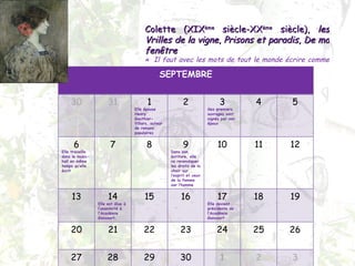 Colette (XIX ème  siècle-XX ème  siècle),  les Vrilles de la vigne ,  Prisons et paradis ,  De ma fenêtre «  Il faut avec les mots de tout le monde écrire comme personne  » SEPTEMBRE 30 31 1 Elle épouse Henry  Gauthier-Villars, auteur de romans populaires 2 3 Ses premiers ouvrages sont signés par son époux 4 5 6 Elle travaille dans le music-hall en même temps qu’elle écrit 7 8 9 Dans son écriture, elle va revendiquer les droits de la chair sur l’esprit et ceux de la femme sur l’homme 10 11 12 13 14 Elle est élue à l’unanimité à l’Académie Goncourt, 15 16 17 Elle devient présidente de l’Académie Goncourt 18 19 20 21 22 23 24 25 26 27 28 29 30 1 2 3 