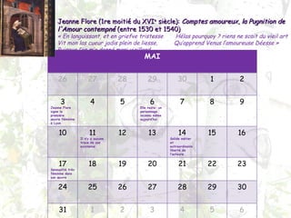 Jeanne Flore (1re moitié du XVI e  siècle):  Comptes amoureux ,  la Pugnition de l'Amour contempné  (entre 1530 et 1540) « En languissant, et en griefve tristesse  Hélas pourquoy ? riens ne scait du vieil art Vit mon las cueur jadis plein de liesse, Qu’apprend Venus l’amoureuse Déesse » Puisque l’on m’a donné mari vieillard MAI 26 27 28 29 30 1 2 3 Jeanne  Flore signe la première œuvre féminine à Lyon  4 5 6 Elle reste  un personnage inconnu même aujourd’hui 7 8 9 10 11 Il n’y a aucune trace de son existence 12 13 14 Solide métier et extraordinaire liberté de l’auteure 15 16 17 Sensualité très féminine dans son œuvre  18 19 20 21 22 23 24 25 26 27 28 29 30 31 1 2 3 4 5 6 