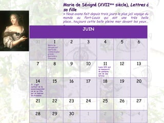 Marie de Sévigné (XVII ème  siècle),  Lettres à sa fille « Nous avons fait depuis trois jours le plus joli voyage du monde au Port-Louis qui est une très belle place...toujours cette belle pleine mer devant les yeux... » JUIN 31 1 Marie de Sévigné est appreciée comme la plus grande épistolière française 2 3 4 5 6 7 8 9 10 11 Louis XIV eut un manuscrit de quelques une de ses lettres 12 13 14 Il  s’agit surtout de la avcorrespondance ec sa fille, qui va habiter en Provence 15 16 17 18 19 20 21 22 23 24 25 26 27 28 29 30 1 2 3 4 