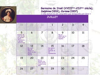 Germaine de Staël (XVIII ème -XIX ème  siècle),  Delphine  (1802),  Corinne  (1807) « Une nation n’a de caractère que lorsqu’elle est libre » JUILLET 28 29 30 1 2 3 4 5 Germaine de Staël est une des grandes figures littéraires de la période préromantique 6 7 8 9 Elle est célèbre par sa lutte contre Napoléon 10 11 12 13 Elle reçoit dans son château les esprits les plus éclairés d’Europe 14 15 Son oeurvre est très appréciée de ses contemporains 16 17 18 19 20 21 Elle est plusieurs fois exilée de Paris à cause de ses idées 22 23 24 25 26 27 28 29 30 31 1 