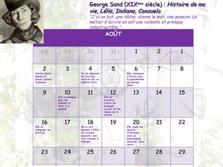 George Sand (XIX ème  siècle) :  Histoire de ma vie ,  Lélia ,  Indiana ,  Consuelo "J'ai un but, une tâche, disons le mot, une passion. Le métier d'écrire en est une violente et presque indestructible." AOÛT 28 29 30 31 1 2 1 2 Aurore Dupin épouse le baron Casimir Dudevant 3 4 Ils se séparent dix ans plus tard et elle va habiter Paris 5 6 Elle commence a écrire sous le pseudonyme de George Sand 7 8 9 10 Elle revendique pour les femmes le droit à la passion 11 12 Elle se prononce contre les préjugés sociaux et les règles de la morale 13 14 15 16 Elle va s’engager en politique 17 18 On la voit souvent à Paris en costume masculin, pas très courant à l’époque 19 20 Elle signe ses œuvres littéraires avec un pseudonyme masculin, pour sentir  21 22 23 24 25 26 27 28 29 30 31 1 2 3 4 5 