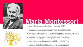 Maria Montessori▪ première femme médecin en Italie en 1896
▪ pédagogue, enseignante, écrivain et conférencière
▪ ouvre sa 1ère école la “Casa dei Bambini” à Rome, en 1907
▪ crée un collège pour enseignants aux États-Unis
▪ nominée deux fois pour le prix Nobel de la Paix
▪ connue dans le monde entier pour sa pédagogie
 