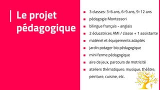 Le projet
pédagogique
■ 3 classes: 3-6 ans, 6-9 ans, 9-12 ans
■ pédagogie Montessori
■ bilingue français - anglais
■ 2 éducatrices AMI / classe + 1 assistante
■ matériel et équipements adaptés
■ jardin potager bio pédagogique
■ mini ferme pédagogique
■ aire de jeux, parcours de motricité
■ ateliers thématiques: musique, théâtre,
peinture, cuisine, etc.
 