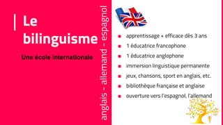 Le
bilinguisme
anglais-allemand-espagnol
Une école internationale
■ apprentissage + efficace dès 3 ans
■ 1 éducatrice francophone
■ 1 éducatrice anglophone
■ immersion linguistique permanente
■ jeux, chansons, sport en anglais, etc.
■ bibliothèque française et anglaise
■ ouverture vers l’espagnol, l’allemand
 