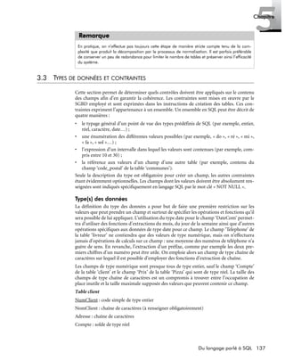 137Du langage parlé à SQL
5Chapitre
3.3 TYPES DE DONNÉES ET CONTRAINTES
Cette section permet de déterminer quels contrôles doivent être appliqués sur le contenu
des champs afin d’en garantir la cohérence. Les contraintes sont mises en œuvre par le
SGBD employé et sont exprimées dans les instructions de création des tables. Ces con-
traintes expriment l’appartenance à un ensemble. Un ensemble en SQL peut être décrit de
quatre manières :
• le typage général d’un point de vue des types prédéfinis de SQL (par exemple, entier,
réel, caractère, date…) ;
• une énumération des différentes valeurs possibles (par exemple, « do », « ré », « mi »,
« fa », « sol »…) ;
• l’expression d’un intervalle dans lequel les valeurs sont contenues (par exemple, com-
pris entre 10 et 30) ;
• la référence aux valeurs d’un champ d’une autre table (par exemple, contenu du
champ ‘code_postal’ de la table ‘communes’).
Seule la description du type est obligatoire pour créer un champ, les autres contraintes
étant évidemment optionnelles. Les champs dont les valeurs doivent être absolument ren-
seignées sont indiqués spécifiquement en langage SQL par le mot clé « NOT NULL ».
Type(s) des données
La définition du type des données a pour but de faire une première restriction sur les
valeurs que peut prendre un champ et surtout de spécifier les opérations et fonctions qu’il
sera possible de lui appliquer. L’utilisation du type date pour le champ ‘DateCom’ permet-
tra d’utiliser des fonctions d’extractions du mois, du jour de la semaine ainsi que d’autres
opérations spécifiques aux données de type date pour ce champ. Le champ ‘Telephone’ de
la table ‘livreur’ ne contiendra que des valeurs de type numérique, mais on n’effectuera
jamais d’opérations de calculs sur ce champ : une moyenne des numéros de téléphone n’a
guère de sens. En revanche, l’extraction d’un préfixe, comme par exemple les deux pre-
miers chiffres d’un numéro peut être utile. On emploie alors un champ de type chaîne de
caractères sur lequel il est possible d’employer des fonctions d’extraction de chaîne.
Les champs de type numérique sont presque tous de type entier, sauf le champ ‘Compte’
de la table ‘client’ et le champ ‘Prix’ de la table ‘Pizza’ qui sont de type réel. La taille des
champs de type chaîne de caractères est un compromis à trouver entre l’occupation de
place inutile et la taille maximale supposée des valeurs que peuvent contenir ce champ.
Table client
NumClient : code simple de type entier
NomClient : chaîne de caractères (à renseigner obligatoirement)
Adresse : chaîne de caractères
Compte : solde de type réel
Remarque
En pratique, on n’effectue pas toujours cette étape de manière stricte compte tenu de la com-
plexité que produit la décomposition par le processus de normalisation. Il est parfois préférable
de conserver un peu de redondance pour limiter le nombre de tables et préserver ainsi l’efficacité
du système.
 