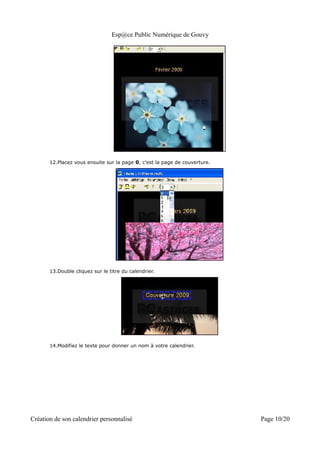 Esp@ce Public Numérique de Gouvy




       12.Placez vous ensuite sur la page 0, c'est la page de couverture.




       13.Double cliquez sur le titre du calendrier.




       14.Modifiez le texte pour donner un nom à votre calendrier.




Création de son calendrier personnalisé                                     Page 10/20
 