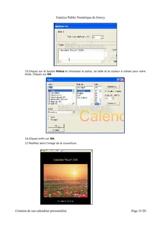 Esp@ce Public Numérique de Gouvy




       15.Cliquez sur le bouton Police et choisissez la police, sa taille et la couleur à utiliser pour votre
       texte. Cliquez sur OK.




       16.Cliquez enfin sur OK.
       17.Modifiez alors l'image de la couverture.




Création de son calendrier personnalisé                                                          Page 11/20
 