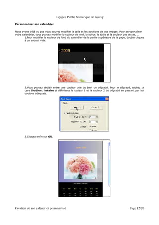 Esp@ce Public Numérique de Gouvy

Personnaliser son calendrier


Nous avons déjà vu que vous pouvez modifier la taille et les positions de vos images. Pour personnaliser
votre calendrier, vous pouvez modifier la couleur de fond, la police, la taille et la couleur des textes, …
        1.Pour modifier la couleur de fond du calendrier de la partie supérieure de la page, double cliquez
        à un endroit vide.




       2.Vous pouvez choisir entre une couleur unie ou bien un dégradé. Pour le dégradé, cochez la
       case Gradient linéaire et définissez la couleur 1 et la couleur 2 du dégradé en passant par les
       boutons adéquats.




       3.Cliquez enfin sur OK.




Création de son calendrier personnalisé                                                        Page 12/20
 