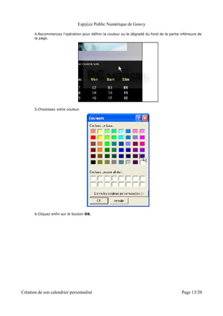 Esp@ce Public Numérique de Gouvy

       4.Recommencez l'opération pour définir la couleur ou le dégradé du fond de la partie inférieure de
       la page.




       5.Choisissez votre couleur.




       6.Cliquez enfin sur le bouton OK.




Création de son calendrier personnalisé                                                      Page 13/20
 