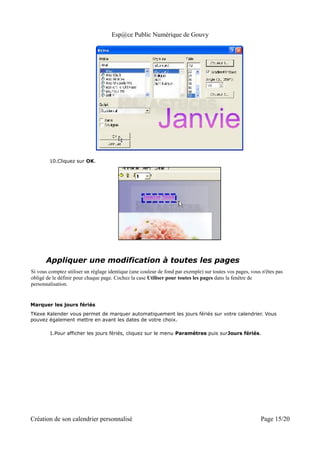 Esp@ce Public Numérique de Gouvy




        10.Cliquez sur OK.




      Appliquer une modification à toutes les pages
Si vous comptez utiliser un réglage identique (une couleur de fond par exemple) sur toutes vos pages, vous n'êtes pas
obligé de le définir pour chaque page. Cochez la case Utiliser pour toutes les pages dans la fenêtre de
personnalisation.


Marquer les jours fériés
TKexe Kalender vous permet de marquer automatiquement les jours fériés sur votre calendrier. Vous
pouvez également mettre en avant les dates de votre choix.

        1.Pour afficher les jours fériés, cliquez sur le menu Paramètres puis surJours fériés.




Création de son calendrier personnalisé                                                                   Page 15/20
 