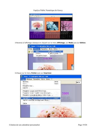 Esp@ce Public Numérique de Gouvy




       3.Revenez à l'affichage classique en cliquant sur le menu Affichage, sur Mode puis sur Edition.




       4.Cliquez sur le menu Fichier puis sur Imprimer.




Création de son calendrier personnalisé                                                    Page 19/20
 