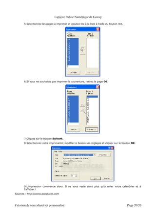 Esp@ce Public Numérique de Gouvy

       5.Sélectionnez les pages à imprimer et ajoutez-les à la liste à l'aide du bouton >>.




       6.Si vous ne souhaitez pas imprimer la couverture, retirez la page 00.




       7.Cliquez sur le bouton Suivant.
       8.Sélectionnez votre imprimante, modifiez si besoin ses réglages et cliquez sur le bouton OK.




       9.L'impression commence alors. Il ne vous reste alors plus qu'à relier votre calendrier et à
       l'afficher !
Sources : http://www.pcastuces.com



Création de son calendrier personnalisé                                                       Page 20/20
 