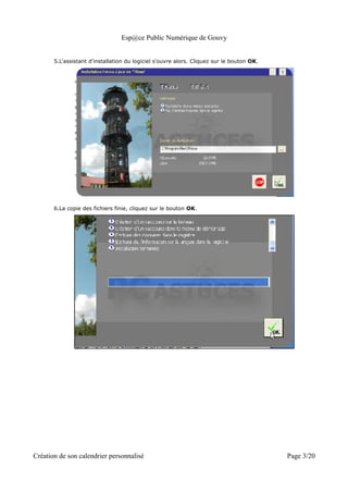 Esp@ce Public Numérique de Gouvy


       5.L'assistant d'installation du logiciel s'ouvre alors. Cliquez sur le bouton OK.




       6.La copie des fichiers finie, cliquez sur le bouton OK.




Création de son calendrier personnalisé                                                    Page 3/20
 