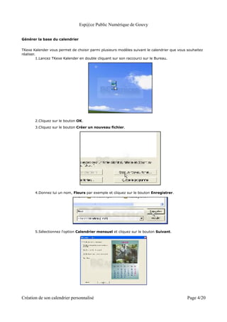 Esp@ce Public Numérique de Gouvy


Générer la base du calendrier


TKexe Kalender vous permet de choisir parmi plusieurs modèles suivant le calendrier que vous souhaitez
réaliser.
          1.Lancez TKexe Kalender en double cliquant sur son raccourci sur le Bureau.




       2.Cliquez sur le bouton OK.
       3.Cliquez sur le bouton Créer un nouveau fichier.




       4.Donnez lui un nom, Fleurs par exemple et cliquez sur le bouton Enregistrer.




       5.Sélectionnez l'option Calendrier mensuel et cliquez sur le bouton Suivant.




Création de son calendrier personnalisé                                                      Page 4/20
 
