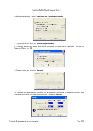 Esp@ce Public Numérique de Gouvy


       6.Sélectionnez ensuite l'option Imprimer sur l'imprimante locale.




       7.Cliquez ensuite sur le bouton Tailles recommandées.
       8.Le format A4 est par défaut sélectionné. Choisissez l'orientation du calendrier : Portrait ou
       Paysage. Cliquez sur OK.




       9.Cliquez ensuite sur le bouton Suivant.




       10.Spécifiez ensuite la période couverte par le calendrier. Par défaut, 1 année est couverte avec
       une page par mois et une page de couverture. Cliquez sur Suivant.




Création de son calendrier personnalisé                                                      Page 5/20
 