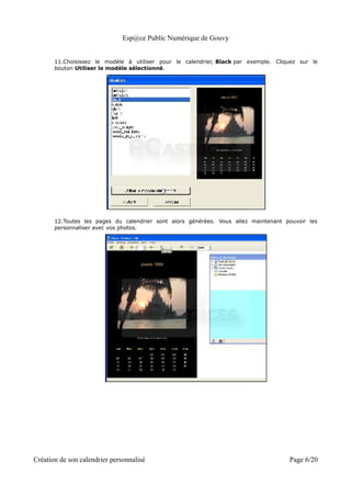 Esp@ce Public Numérique de Gouvy


       11.Choisissez le modèle à utiliser pour le calendrier, Black par exemple. Cliquez sur le
       bouton Utiliser le modèle sélectionné.




       12.Toutes les pages du calendrier sont alors générées. Vous allez maintenant pouvoir les
       personnaliser avec vos photos.




Création de son calendrier personnalisé                                              Page 6/20
 