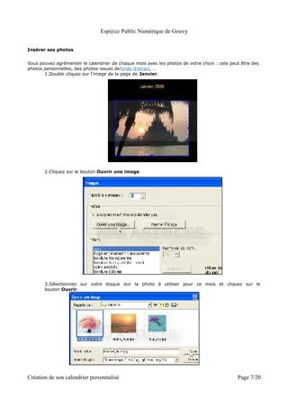 Esp@ce Public Numérique de Gouvy


Insérer ses photos


Vous pouvez agrémenter le calendrier de chaque mois avec les photos de votre choix : cela peut être des
photos personnelles, des photos issues defonds d'écran, …
       1.Double cliquez sur l'image de la page de Janvier.




       2.Cliquez sur le bouton Ouvrir une image.




       3.Sélectionnez sur votre disque dur la photo à utiliser pour ce mois et cliquez sur le
       bouton Ouvrir.




Création de son calendrier personnalisé                                                      Page 7/20
 
