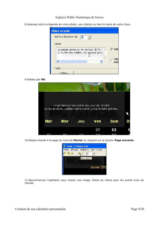 Esp@ce Public Numérique de Gouvy

       8.Saisissez alors la légende de votre photo, une citation ou bien le texte de votre choix.




       9.Validez par OK.




       10.Passez ensuite à la page du mois de Février en cliquant sur le bouton Page suivante.




       11.Recommencez l'opération pour choisir une image. Faites de même pour les autres mois de
       l'année.




Création de son calendrier personnalisé                                                             Page 9/20
 