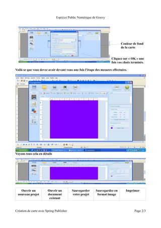 Esp@ce Public Numérique de Gouvy




                                                                             Couleur de fond
                                                                             de la carte


                                                                      Cliquez sur « OK » une
                                                                      fois vos choix terminés.

Voilà se que vous devez avoir devant vous une fois l'étape des mesures effectuées.




Voyons tous cela en détails




    Ouvrir un           Ouvrir un         Sauvegarder      Sauvegardez en        Imprimer
  nouveau projet        document          votre projet      format image
                         existant


Création de carte avec Spring Publisher                                               Page 2/3
 