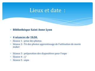 Lieux et date :
Bibliothèque Saint Anne Lyon
4 séances de 1h30.
Séance 1 : prise des photos
Séance 2 : Tri des photos apprentissage de l’utilisation de movie
maker
Séance 3 : préparation des diapositives pour l’expo
Séance 4 : //
Séance 5 : expo

 