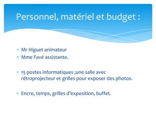 Personnel, matériel et budget :

Mr Higuet animateur
Mme Favé assistante.

15 postes informatiques ;une salle avec
rétroprojecteur et grilles pour exposer des photos.
Encre, temps, grilles d’exposition, buffet.

 