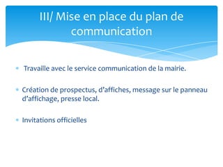 III/ Mise en place du plan de
communication
Travaille avec le service communication de la mairie.
Création de prospectus, d’affiches, message sur le panneau
d’affichage, presse local.
Invitations officielles

 