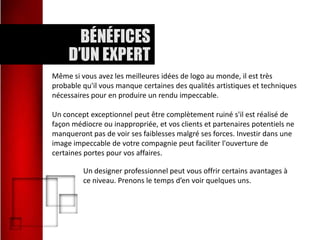Même si vous avez les meilleures idées de logo au monde, il est très
probable qu'il vous manque certaines des qualités artistiques et techniques
nécessaires pour en produire un rendu impeccable.
Un concept exceptionnel peut être complètement ruiné s'il est réalisé de
façon médiocre ou inappropriée, et vos clients et partenaires potentiels ne
manqueront pas de voir ses faiblesses malgré ses forces. Investir dans une
image impeccable de votre compagnie peut faciliter l'ouverture de
certaines portes pour vos affaires.
Un designer professionnel peut vous offrir certains avantages à
ce niveau. Prenons le temps d’en voir quelques uns.

 