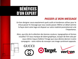 PASSER LE BON MESSAGE
Un bon designer saura exactement quels outils et tendances utiliser pour le
mieux passer le message que vous voulez passer. Même un détail comme
la façon dont votre logo est disposé sur votre matériel promotionnel a de
l'importance.

Alors, que dire de la sélection des bonnes couleurs, typographies et formes
visuelles? S'il vous manque de talent graphique, essayer de faire cela par
vous-même risque d'altérer l'image que vous désirez donner à votre
compagnie – voire même de renvoyer une image carrément opposée.

 