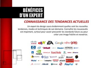 CONNAISSANCE DES TENDANCES ACTUELLES
Un expert du design saura évidemment quelles sont les nouvelles
tendances, modes et techniques de son domaine. Connaître les nouveautés
est important, surtout pour savoir pressentir les standards futurs ou pour
créer une image fraîche et novatrice.

 