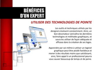 UTILISER DES TECHNOLOGIES DE POINTE
Les outils et techniques utilisés par les
designers évoluent constamment. Ainsi, un
bon dessinateur connaîtra les dernières
technologies et méthodes graphiques, et
saura les utiliser de façon adéquate et
efficace dans la création de ses logos.
Apprendre par soi-même à utiliser un logiciel
graphique peut être plutôt fastidieux et
mener à des résultats moins que satisfaisant;
ainsi, faire appel à un professionnel pourra
vous sauver beaucoup de temps et de peine.

 