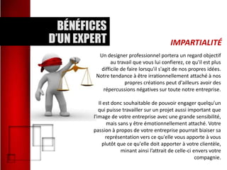 IMPARTIALITÉ
Un designer professionnel portera un regard objectif
au travail que vous lui confierez, ce qu'il est plus
difficile de faire lorsqu'il s'agit de nos propres idées.
Notre tendance à être irrationnellement attaché à nos
propres créations peut d'ailleurs avoir des
répercussions négatives sur toute notre entreprise.
Il est donc souhaitable de pouvoir engager quelqu'un
qui puisse travailler sur un projet aussi important que
l'image de votre entreprise avec une grande sensibilité,
mais sans y être émotionnellement attaché. Votre
passion à propos de votre entreprise pourrait biaiser sa
représentation vers ce qu'elle vous apporte à vous
plutôt que ce qu'elle doit apporter à votre clientèle,
minant ainsi l’attrait de celle-ci envers votre
compagnie.

 