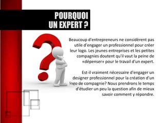 Beaucoup d'entrepreneurs ne considèrent pas
utile d'engager un professionnel pour créer
leur logo. Les jeunes entreprises et les petites
compagnies doutent qu'il vaut la peine de
«dépenser» pour le travail d'un expert.
Est-il vraiment nécessaire d'engager un
designer professionnel pour la création d'un
logo de compagnie? Nous prendrons le temps
d'étudier un peu la question afin de mieux
savoir comment y répondre.

 