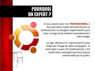 Si vous voulez avoir l'air PROFESSIONNEL, il
faut que votre travail soit exécuté par un
professionnel. Un designer expérimenté saura
créer un logo et du matériel promotionnel à
votre image.
Le logo demeure le représentant le plus
visible de l'image de votre compagnie. Si
votre logo n'a pas l'air professionnel, c'est
toute votre compagnie qui sera perçue
comme telle par le public.

 