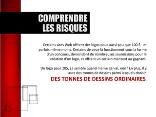 Certains sites Web offrent des logos pour aussi peu que 100 $ - et
parfois même moins. Certains de ceux-là fonctionnent sous la forme
d'un concours, demandant de nombreuses soumissions pour la
création d'un logo, et offrant un certain montant au gagnant.
Un logo pour 20$, ça semble quand même génial, non? En plus, il y
aura des tonnes de dessins parmi lesquels choisir.

DES TONNES DE DESSINS ORDINAIRES.

 