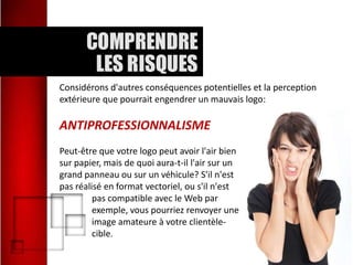 Considérons d'autres conséquences potentielles et la perception
extérieure que pourrait engendrer un mauvais logo:

ANTIPROFESSIONNALISME
Peut-être que votre logo peut avoir l'air bien
sur papier, mais de quoi aura-t-il l'air sur un
grand panneau ou sur un véhicule? S'il n'est
pas réalisé en format vectoriel, ou s'il n'est
pas compatible avec le Web par
exemple, vous pourriez renvoyer une
image amateure à votre clientèlecible.

 