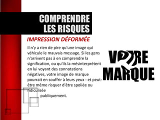 IMPRESSION DÉFORMÉE
Il n'y a rien de pire qu'une image qui
véhicule le mauvais message. Si les gens
n'arrivent pas à en comprendre la
signification, ou qu'ils la mésinterprètent
en lui voyant des connotations
négatives, votre image de marque
pourrait en souffrir à leurs yeux - et peutêtre même risquer d'être spoliée ou
ridiculisée
publiquement.

 