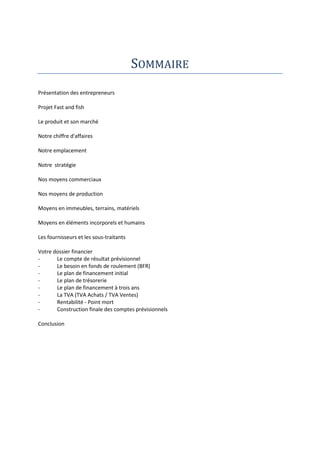 SOMMAIRE
Présentation des entrepreneurs
Projet Fast and fish
Le produit et son marché
Notre chiffre d'affaires
Notre emplacement
Notre stratégie
Nos moyens commerciaux
Nos moyens de production
Moyens en immeubles, terrains, matériels
Moyens en éléments incorporels et humains
Les fournisseurs et les sous-traitants
Votre dossier financier
Le compte de résultat prévisionnel
Le besoin en fonds de roulement (BFR)
Le plan de financement initial
Le plan de trésorerie
Le plan de financement à trois ans
La TVA (TVA Achats / TVA Ventes)
Rentabilité - Point mort
Construction finale des comptes prévisionnels
Conclusion

 