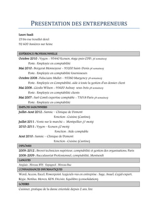 PRESENTATION DES ENTREPRENEURS
Laure Saadi

25 bis rue trouillet derel

92 600 Asnières sur Seine
EXPÉRIENCE PROFESSIONNELLE

Octobre 2010 : Vygon - 95440 Ecouen, stage puis CDD, (6 semaines)
Poste : Employée en comptabilité

Mai 2010 : Bergerat Monnoyeur - 93200 Saint-Denis (6 semaines)
Poste : Employée en comptabilité fournisseurs
Octobre 2008 : Fiduciaire Mallet – 95580 Margency (8 semaines)

Poste : Employée en Comptabilité, aide à toute la gestion d’un dossier client

Mai 2008 : Géodis Wilson - 93600 Aulnay sous-bois (8 semaines)
Poste : Employée en comptabilité clients

Mai 2007 : Sarl Comfi expertise comptable - 75018 Paris (8 semaines)
Poste : Employée en comptabilité
EMPLOIS SAISONNIERS

Juillet-Aout 2012 : Samsic – Clinique de Domont

Fonction : Cuisine (Cantine)

Juillet 2011 : Vente sur le marché - Montpellier (1 mois)
2010-2011 : Vygon – Ecouen (2 mois)

Fonction : Aide comptable

Aout 2010 : Samsic – Clinique de Domont
Fonction : Cuisine (Cantine)
DIPLÔMES

2009-2012 : Brevet technicien supérieur, comptabilité et gestion des organisations, Paris
2008-2009 : Baccalauréat Professionnel, comptabilité, Montsoult
LANGUES
Anglais : Niveau BTS Espagnol : Niveau Bac
CONNAISSANCES INFORMATIQUES

Word, Access, Excel, Powerpoint. Logiciels vus en entreprise : Sage, Anael, Cegid expert,
Régie, Notilus, Movex, KDS, Décisiv, Equilibre (consolidation)
LOISIRS
Cuisiner, pratique de la danse orientale depuis 2 ans, lire

 