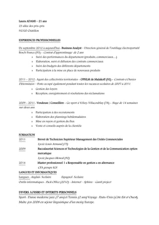 Laura ADAMI – 21 ans
23 allée des pris-pris
92320 Châtillon
EXPERIENCES PROFESSIONNELLES
De septembre 2012 à aujourd’hui : Business Analyst – Direction général de l’outillage électroportatif
Bosch France (93) - Contrat d’apprentissage de 2 ans

 Suivi des performances du département (produits, commerciaux…)
 Elaboration, suivi et diffusion des contrats commerciaux
 Suivi des budgets des différents départements

 Participation à la mise en place de nouveaux produits
2011 - 2012 : Agent des collectivités territoriales - OPHLM de Malakoff (92) - Contrats à Durées

Déterminées – Poste occupé également pendant toutes les vacances scolaires de 2007 à 2011.
 Gestion des loyers

 Réception, enregistrement et résolutions des réclamations
2009 - 2011 : Vendeuse / Conseillère - Go sport à Vélizy-Villacoublay (78) - Stage de 14 semaines

sur deux ans.

 Participation à des recrutements

 Elaboration des plannings hebdomadaires
 Mise en rayon et gestion du flux

 Vente et conseils auprès de la clientèle
FORMATION
2011

Brevet de Technicien Supérieur Management des Unités Commerciales

Lycée Louis Armand (75)
2009

Baccalauréat Sciences et Technologies de la Gestion et de la Communication option
mercatique

Lycée Jacques Monod (92)
2014

Master professionnel 1 « Responsable en gestion » en alternance

CFA groupe IGS
LANGUES ET INFORMATIQUES
Langues : Anglais : Scolaire

Espagnol : Scolaire

Outils informatiques : Pack Office (2010) - Internet – Sphinx – Gantt project

DIVERS, LOISIRS ET INTERETS PERSONNELS

Sport : Danse moderne jazz (7 ans) et Tennis (2 ans) Voyage : Etats-Unis (Côte Est et Ouest),
Malte (en 2008 en séjour linguistique d’un mois), Europe.

 