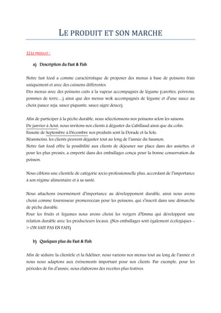LE PRODUIT ET SON MARCHE
1) LE PRODUIT :
a) Description du Fast & Fish
Notre fast food a comme caractéristique de proposer des menus à base de poissons frais
uniquement et avec des cuissons différentes.
Des menus avec des poissons cuits à la vapeur accompagnés de légume (carottes, poivrons,

pommes de terre…) ainsi que des menus wok accompagnés de légume et d’une sauce au
choix (sauce soja, sauce piquante, sauce aigre douce).
Afin de participer à la pêche durable, nous sélectionnons nos poissons selon les saisons.
De janvier à Aout, nous invitons nos clients à déguster du Cabillaud ainsi que du colin.
Ensuite de Septembre à Décembre nos produits sont la Dorade et la Sole.

Néanmoins, les clients peuvent déguster tout au long de l’année du Saumon.
Notre fast food offre la possibilité aux clients de déjeuner sur place dans des assiettes, et
pour les plus pressés, a emporté dans des emballages conçu pour la bonne conservation du
poisson.
Nous ciblons une clientèle de catégorie socio professionnelle plus, accordant de l’importance
à son régime alimentaire et à sa santé.
Nous attachons énormément d’importance au développement durable, ainsi nous avons
choisi comme fournisseur promerocéan pour les poissons, qui s’inscrit dans une démarche
de pêche durable.

Pour les fruits et légumes nous avons choisi les vergers d’Emma qui développent une
relation durable avec les producteurs locaux. (Nos emballages sont également écologiques > ON SAIT PAS EN FAIT)

b) Quelques plus du Fast & Fish
Afin de séduire la clientèle et la fidéliser, nous varions nos menus tout au long de l’année et
nous nous adaptons aux évènements important pour nos clients. Par exemple, pour les
périodes de fin d’année, nous élaborons des recettes plus festives.

 